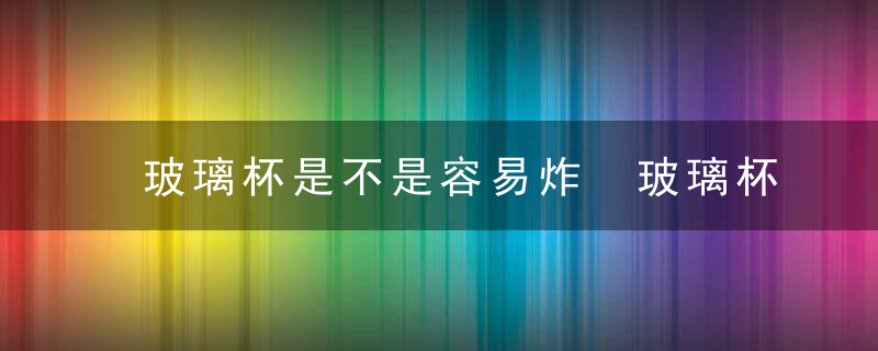 玻璃杯是不是容易炸 玻璃杯是否容易炸